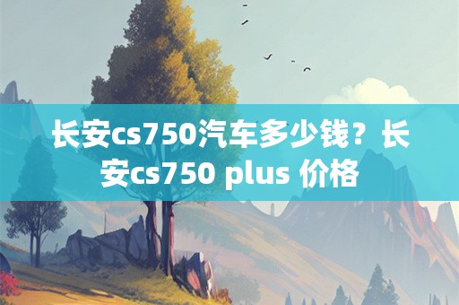 长安cs750汽车多少钱？长安cs750 plus 价格